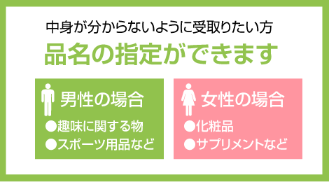 中身が分からないように受取りたい方品名の指定ができます。男性の場合。・趣味に関する物。・スポーツ用品など。女性の場合。・化粧品。・サプリメントなど。